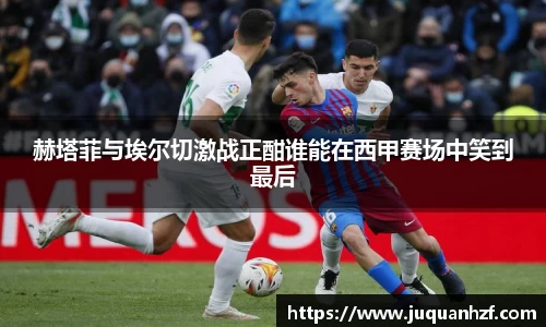 赫塔菲与埃尔切激战正酣谁能在西甲赛场中笑到最后