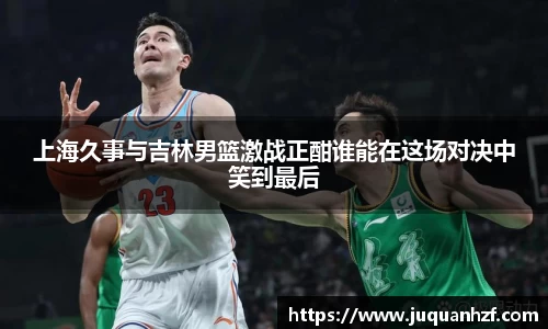 上海久事与吉林男篮激战正酣谁能在这场对决中笑到最后